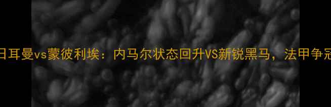 图片 12月16日巴黎圣日耳曼vs蒙彼利埃：内马尔状态回升VS新锐黑马，法甲争冠战将如何分晓？