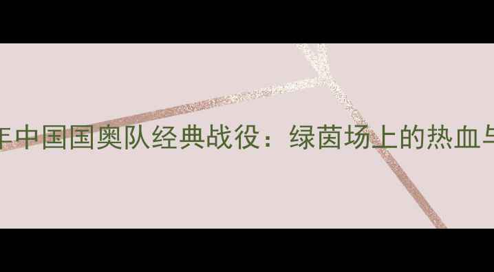 图片 1999年中国国奥队经典战役：绿茵场上的热血与遗憾
