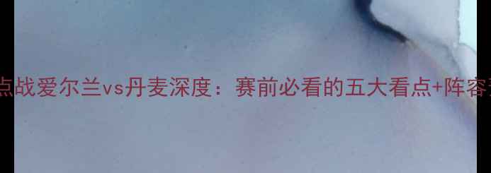 图片 19日焦点战爱尔兰vs丹麦深度：赛前必看的五大看点+阵容预测！2
