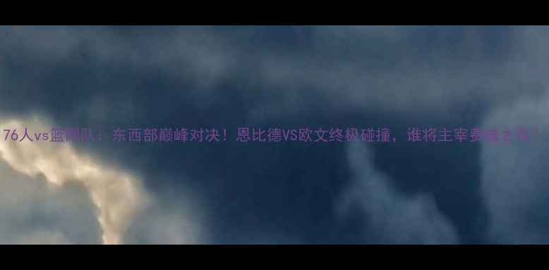 图片 76人vs篮网队：东西部巅峰对决！恩比德VS欧文终极碰撞，谁将主宰费城之夜？