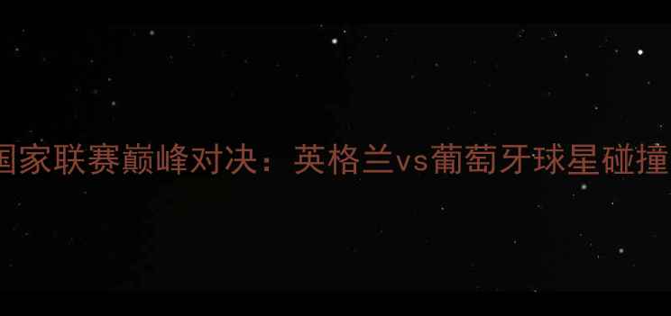 图片 8月21日欧洲国家联赛巅峰对决：英格兰vs葡萄牙球星碰撞与战术博弈全