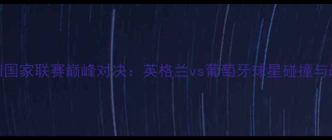 图片 8月21日欧洲国家联赛巅峰对决：英格兰vs葡萄牙球星碰撞与战术博弈全1
