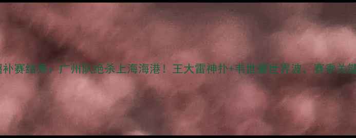 图片 8月27中超补赛结果：广州队绝杀上海海港！王大雷神扑+韦世豪世界波，赛季关键三分解读