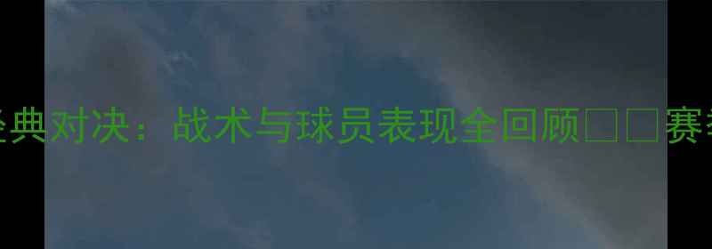 图片 CBA山东vs辽宁赛季经典对决：战术与球员表现全回顾🏀🔥赛季最佳战役深度复盘2