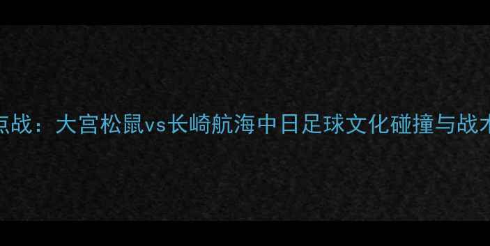 图片 J联赛焦点战：大宫松鼠vs长崎航海中日足球文化碰撞与战术博弈全2