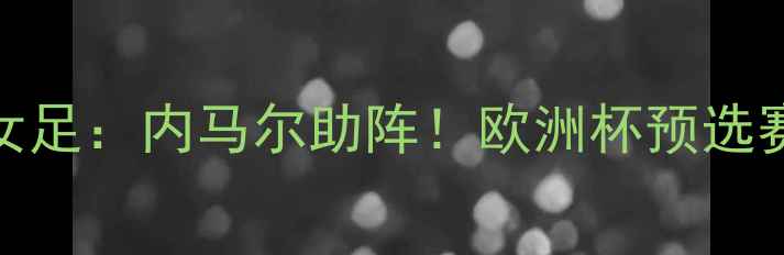 图片 ⚽德国女足VS瑞典女足：内马尔助阵！欧洲杯预选赛高能对决全回顾🔥