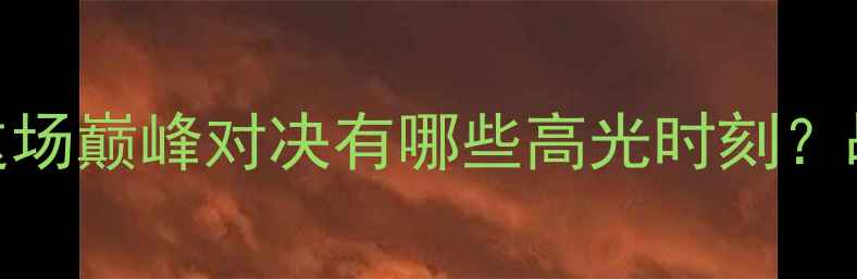 图片 ⚽瓦路尔杯热血沸腾！这场巅峰对决有哪些高光时刻？战术复盘+球员表现全🔥2