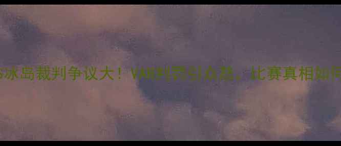 图片 ⚽英格兰VS冰岛裁判争议大！VAR判罚引众怒，比赛真相如何？附深度2