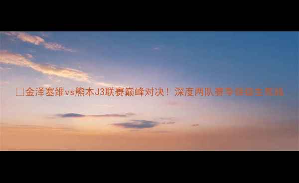 图片 ⚽金泽塞维vs熊本J3联赛巅峰对决！深度两队赛季保级生死战