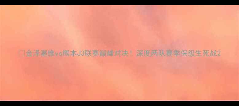 图片 ⚽金泽塞维vs熊本J3联赛巅峰对决！深度两队赛季保级生死战2