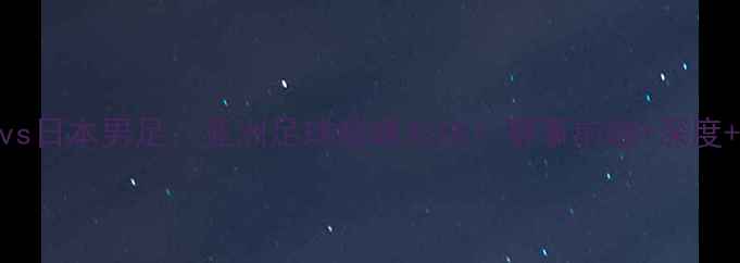 图片 ⚽️中国男足vs日本男足：亚洲足球巅峰对决！赛事前瞻+深度+观赛指南🔥💥