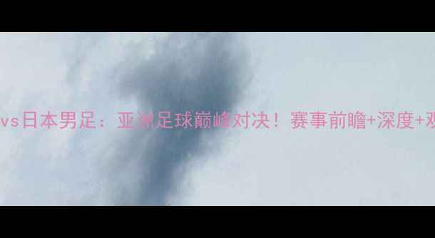 图片 ⚽️中国男足vs日本男足：亚洲足球巅峰对决！赛事前瞻+深度+观赛指南🔥💥2