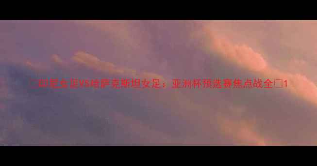 图片 ✨印尼女足VS哈萨克斯坦女足：亚洲杯预选赛焦点战全🔥1