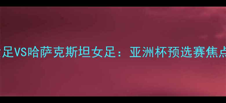 图片 ✨印尼女足VS哈萨克斯坦女足：亚洲杯预选赛焦点战全🔥2