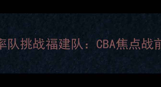图片 丁彦雨航率队挑战福建队：CBA焦点战前瞻与战术