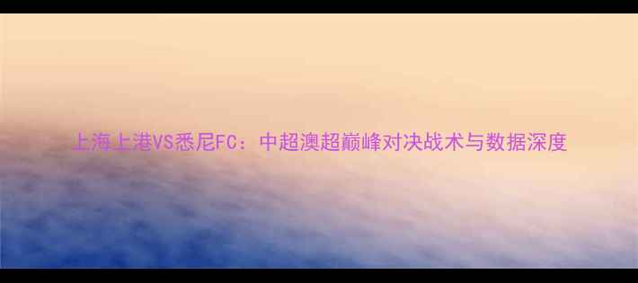 图片 上海上港VS悉尼FC：中超澳超巅峰对决战术与数据深度