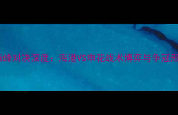 图片 上海中超巅峰对决深度：海港VS申花战术博弈与争冠形势全剖析1