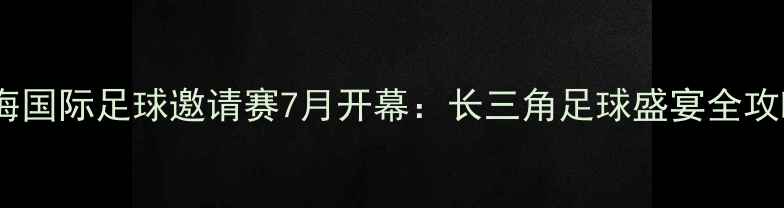 图片 上海国际足球邀请赛7月开幕：长三角足球盛宴全攻略1