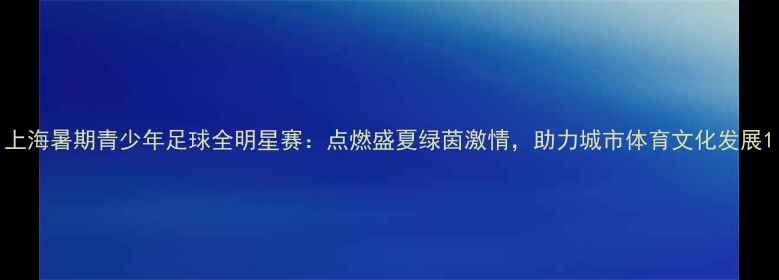 图片 上海暑期青少年足球全明星赛：点燃盛夏绿茵激情，助力城市体育文化发展1