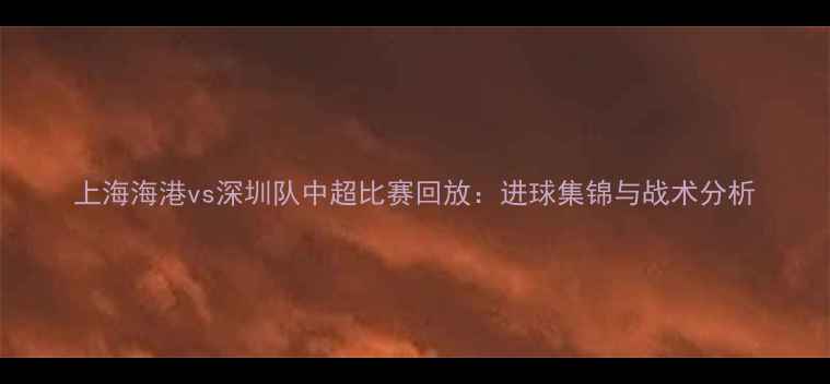 图片 上海海港vs深圳队中超比赛回放：进球集锦与战术分析