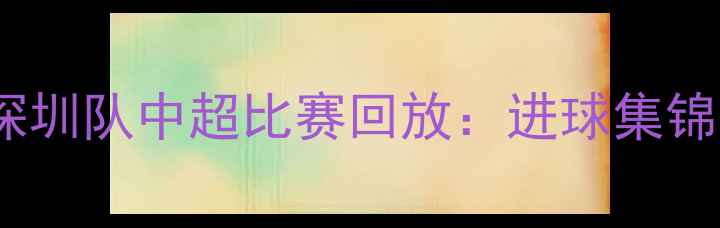 图片 上海海港vs深圳队中超比赛回放：进球集锦与战术分析1