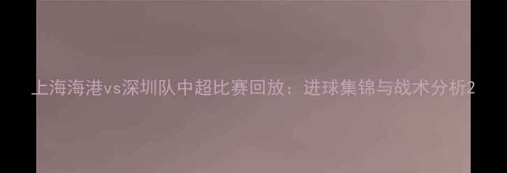图片 上海海港vs深圳队中超比赛回放：进球集锦与战术分析2