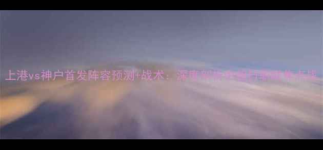 图片 上港vs神户首发阵容预测+战术：深度剖析中超日职联焦点战