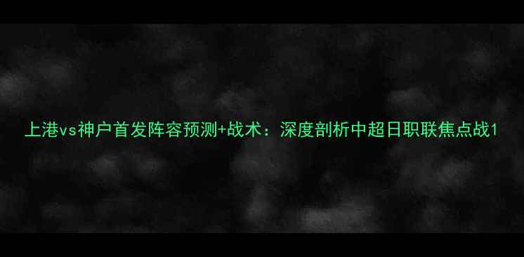 图片 上港vs神户首发阵容预测+战术：深度剖析中超日职联焦点战1