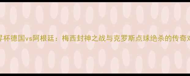 图片 世界杯德国vs阿根廷：梅西封神之战与克罗斯点球绝杀的传奇对决
