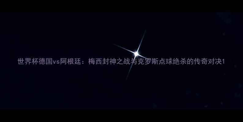 图片 世界杯德国vs阿根廷：梅西封神之战与克罗斯点球绝杀的传奇对决1