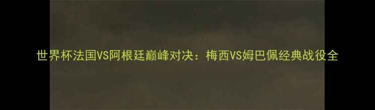 图片 世界杯法国VS阿根廷巅峰对决：梅西VS姆巴佩经典战役全