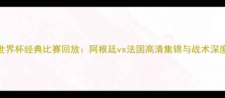 图片 世界杯经典比赛回放：阿根廷vs法国高清集锦与战术深度