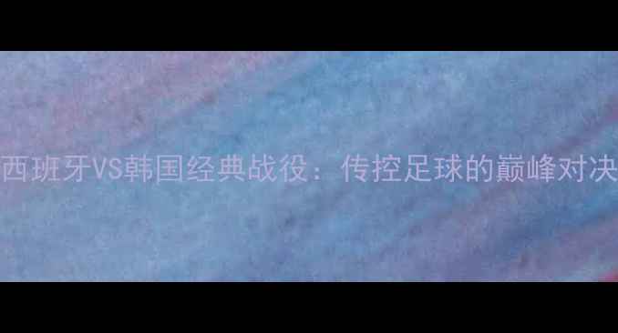 图片 世界杯西班牙VS韩国经典战役：传控足球的巅峰对决与战术