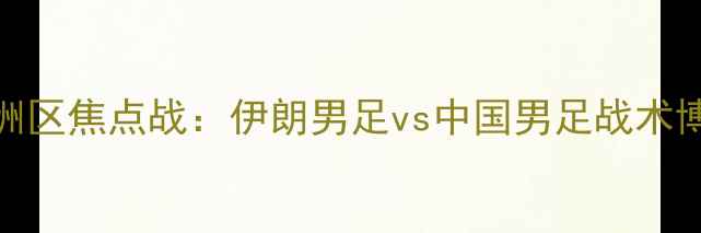 图片 世界杯预选赛亚洲区焦点战：伊朗男足vs中国男足战术博弈与历史恩怨全