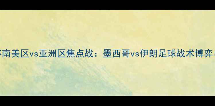 图片 世界杯预选赛南美区vs亚洲区焦点战：墨西哥vs伊朗足球战术博弈与历史交锋全