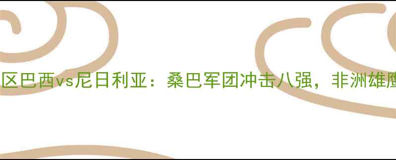 图片 世界杯预选赛南美区巴西vs尼日利亚：桑巴军团冲击八强，非洲雄鹰能否捍卫荣耀？1