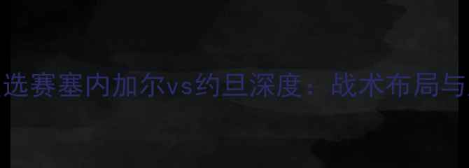图片 世界杯预选赛塞内加尔vs约旦深度：战术布局与胜负关键
