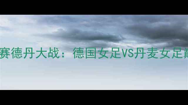 图片 世界杯预选赛德丹大战：德国女足VS丹麦女足巅峰对决全1