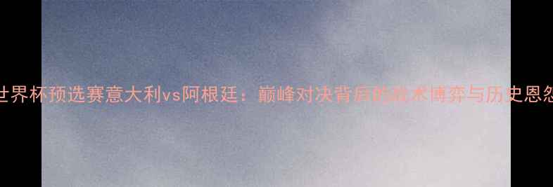 图片 世界杯预选赛意大利vs阿根廷：巅峰对决背后的战术博弈与历史恩怨
