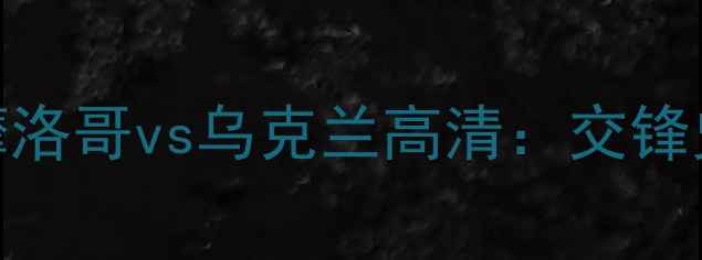 图片 世界杯预选赛摩洛哥vs乌克兰高清：交锋史与战术对决全