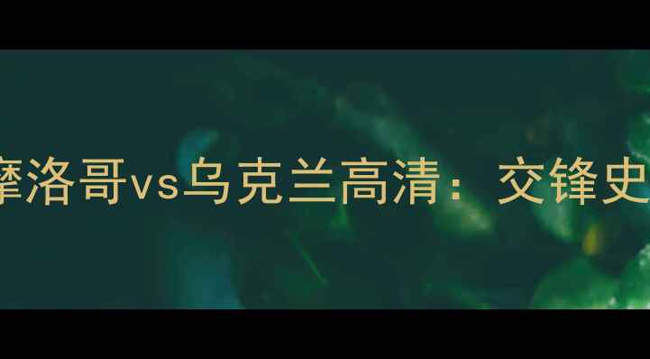 图片 世界杯预选赛摩洛哥vs乌克兰高清：交锋史与战术对决全2