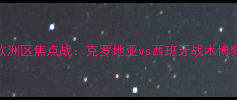 图片 世界杯预选赛欧洲区焦点战：克罗地亚vs西班牙战术博弈与历史恩怨全