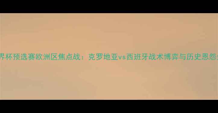 图片 世界杯预选赛欧洲区焦点战：克罗地亚vs西班牙战术博弈与历史恩怨全2
