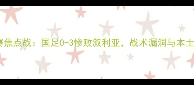 图片 世界杯预选赛焦点战：国足0-3惨败叙利亚，战术漏洞与本土球迷反应全1