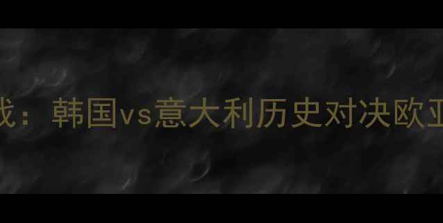 图片 世界杯预选赛焦点战：韩国vs意大利历史对决欧亚足球战术巅峰碰撞