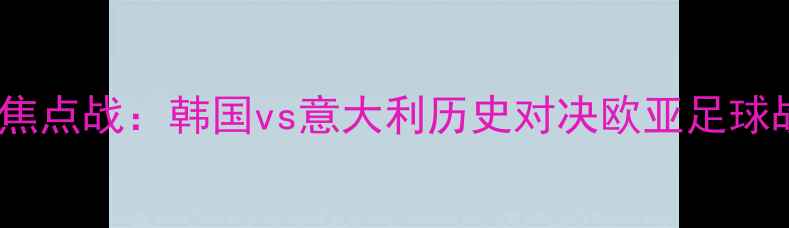 图片 世界杯预选赛焦点战：韩国vs意大利历史对决欧亚足球战术巅峰碰撞1