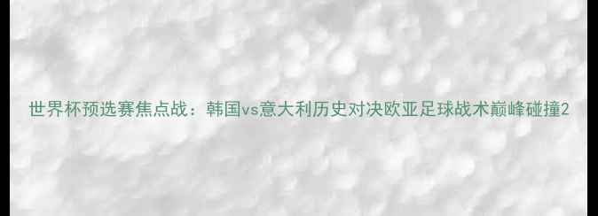 图片 世界杯预选赛焦点战：韩国vs意大利历史对决欧亚足球战术巅峰碰撞2