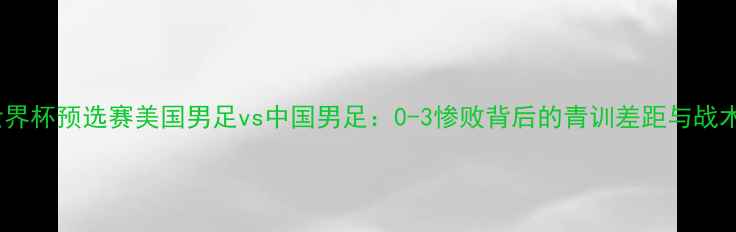 图片 世界杯预选赛美国男足vs中国男足：0-3惨败背后的青训差距与战术2