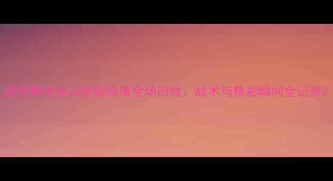 图片 世预赛中国vs伊朗高清全场回放：战术与精彩瞬间全记录2