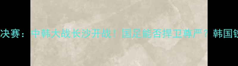 图片 世预赛亚洲区18决赛：中韩大战长沙开战！国足能否捍卫尊严？韩国铁卫恐成胜负手1
